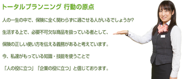 トータルプランニング 行動の原点 人の一生の中で、保険に全く関わらずに過ごせる人がいるでしょうか？生活する上で、必要不可欠な商品を扱っている者として、
保険の正しい使い方を伝える義務があると考えています。今、私達がもっている知識・技能を使うことで「人の役に立つ」「企業の役に立つ」と信じております。